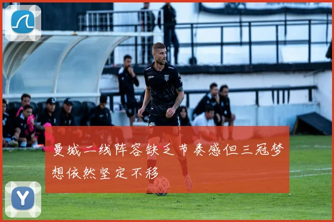 曼城二线阵容缺乏节奏感但三冠梦想依然坚定不移