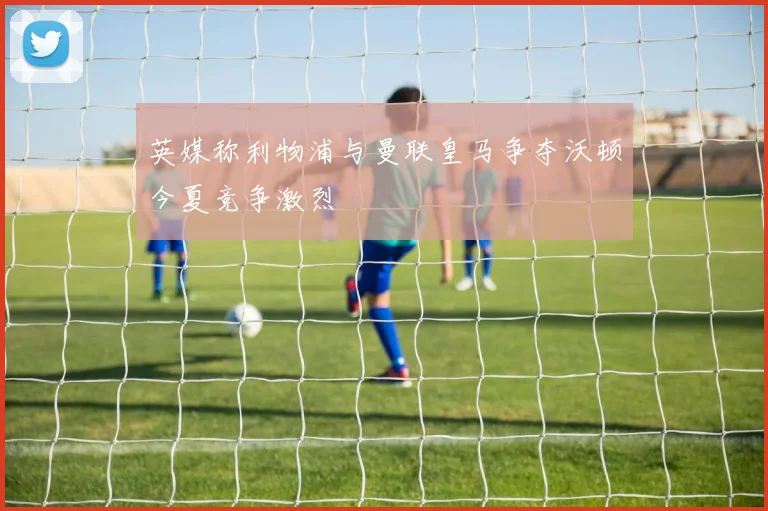 英媒称利物浦与曼联皇马争夺沃顿今夏竞争激烈