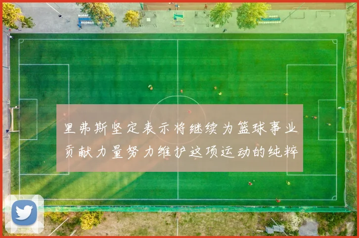 里弗斯坚定表示将继续为篮球事业贡献力量努力维护这项运动的纯粹与发展