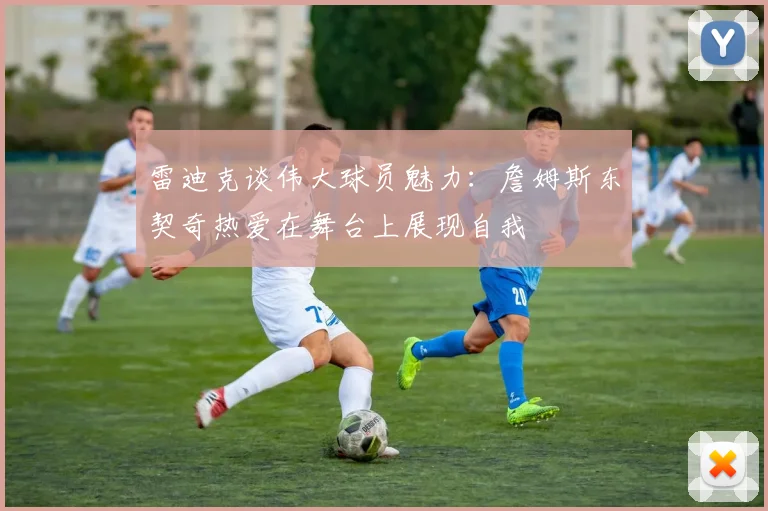 雷迪克谈伟大球员魅力：詹姆斯东契奇热爱在舞台上展现自我
