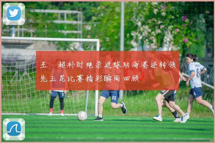 王燊超补时绝杀进球助海港逆转领先玉昆比赛精彩瞬间回顾