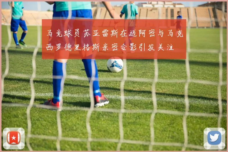 马竞球员苏亚雷斯在迈阿密与马克西罗德里格斯亲密合影引发关注