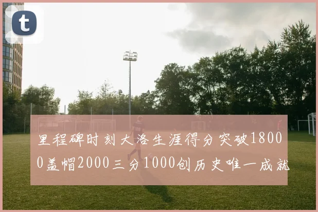 里程碑时刻大洛生涯得分突破18000盖帽2000三分1000创历史唯一成就