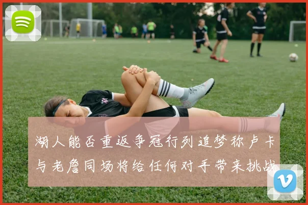 湖人能否重返争冠行列追梦称卢卡与老詹同场将给任何对手带来挑战