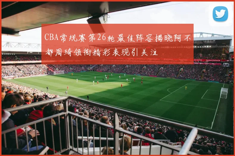 CBA常规赛第26轮最佳阵容揭晓阿不都周琦领衔精彩表现引关注