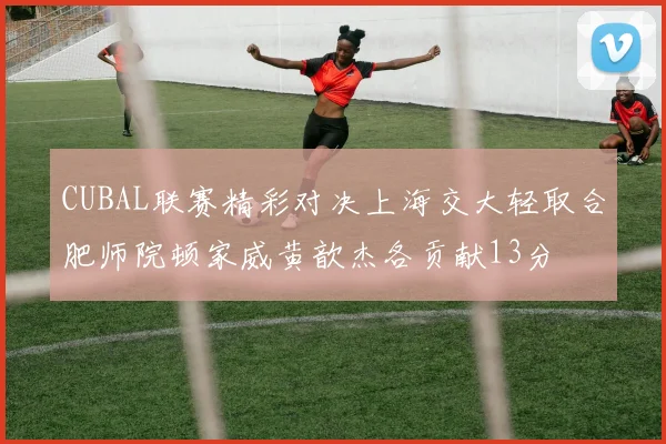 CUBAL联赛精彩对决上海交大轻取合肥师院顿家威黄歆杰各贡献13分