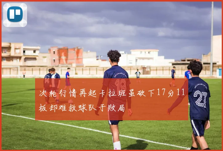 次轮行情再起卡拉班虽砍下17分11板却难救球队于败局