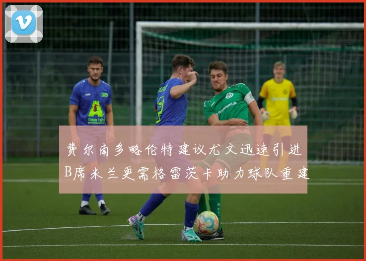 费尔南多略伦特建议尤文迅速引进B席米兰更需格雷茨卡助力球队重建