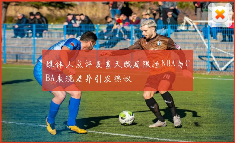 媒体人点评麦基天赋局限性NBA与CBA表现差异引发热议