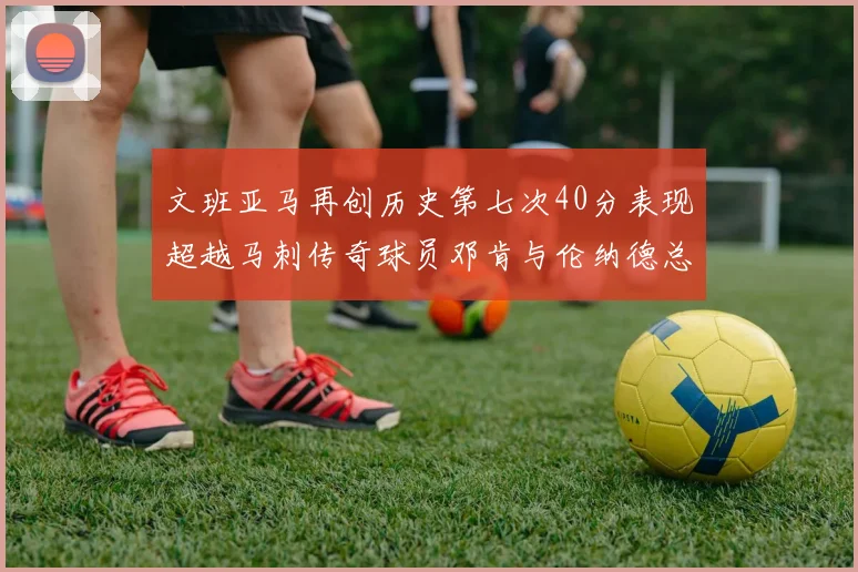 文班亚马再创历史第七次40分表现超越马刺传奇球员邓肯与伦纳德总和