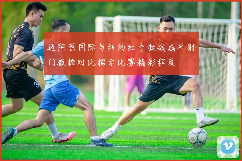 迈阿密国际与纽约红牛激战成平射门数据对比揭示比赛精彩程度